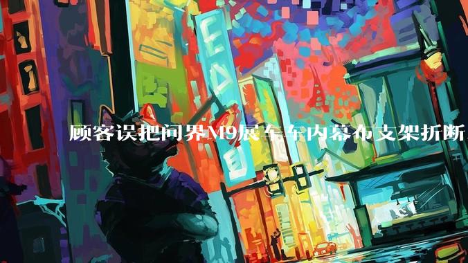顾客误把问界M9展车车内幕布支架折断，被要求赔偿7000-10000元，你怎么看？