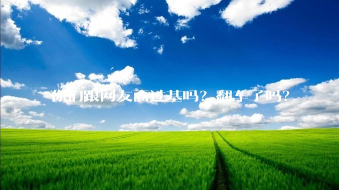 你们跟网友面过基吗？翻车了吗？