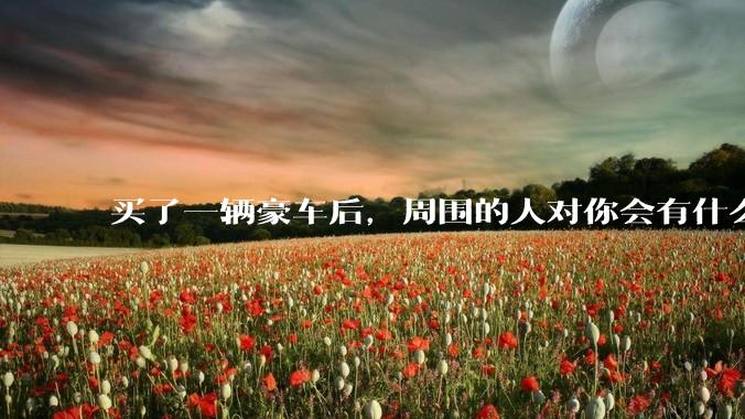 买了一辆豪车后，周围的人对你会有什么变化？