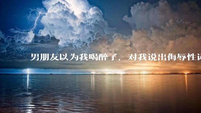 男朋友以为我喝醉了，对我说出侮辱性词汇，我该怎么办？